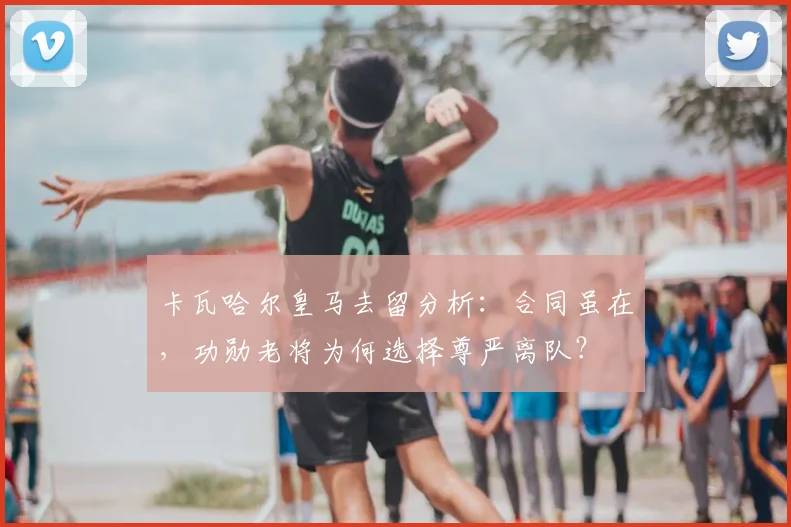 卡瓦哈尔皇马去留分析：合同虽在，功勋老将为何选择尊严离队？