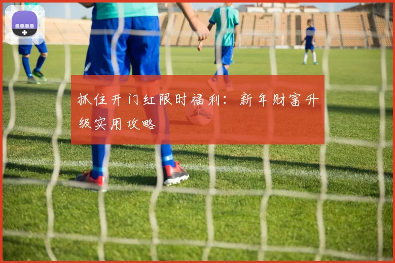抓住开门红限时福利：新年财富升级实用攻略