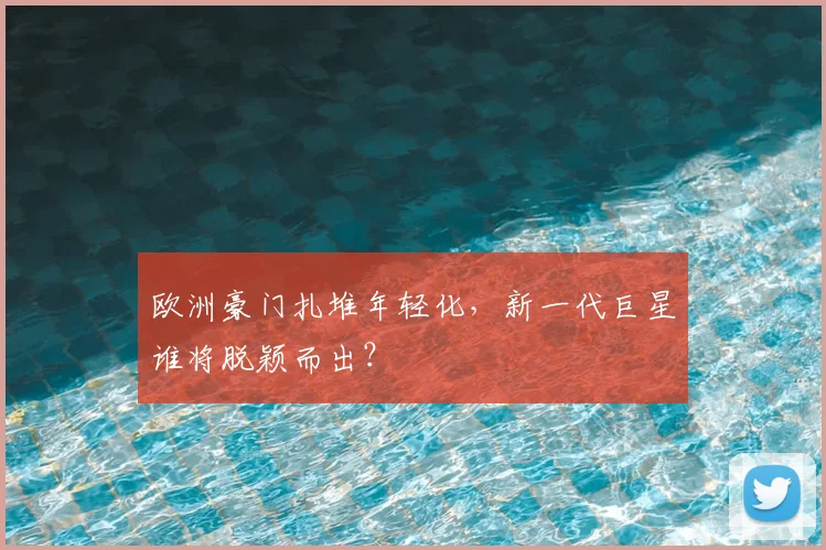 欧洲豪门扎堆年轻化,新一代巨星谁将脱颖而出?
