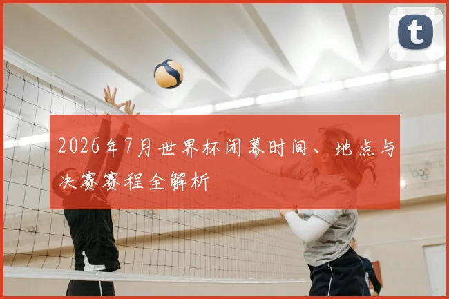 2026年7月世界杯闭幕时间、地点与决赛赛程全解析