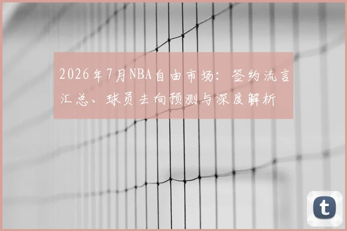 2026年7月NBA自由市场：签约流言汇总、球员去向预测与深度解析