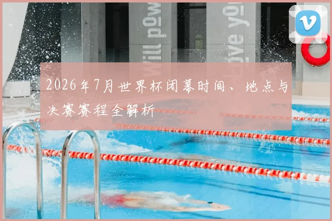 2026年7月世界杯闭幕时间、地点与决赛赛程全解析