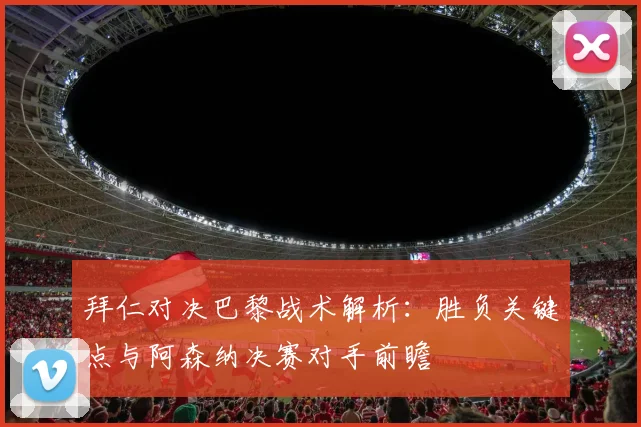 拜仁对决巴黎战术解析：胜负关键点与阿森纳决赛对手前瞻