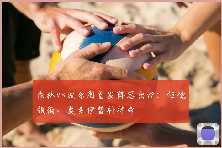森林vs波尔图首发阵容出炉:伍德领衔,奥多伊替补待命