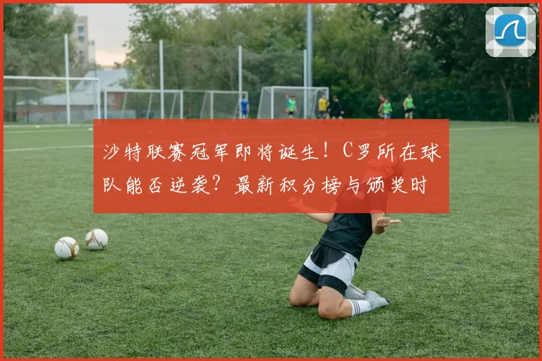 沙特联赛冠军即将诞生！C罗所在球队能否逆袭？最新积分榜与颁奖时间前瞻