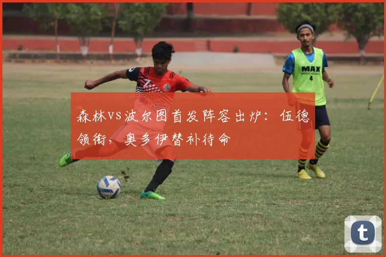 森林vs波尔图首发阵容出炉：伍德领衔，奥多伊替补待命