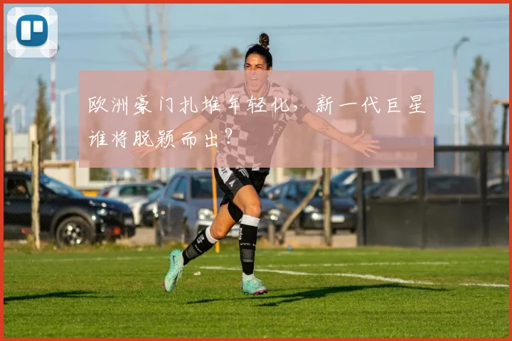 欧洲豪门扎堆年轻化，新一代巨星谁将脱颖而出？