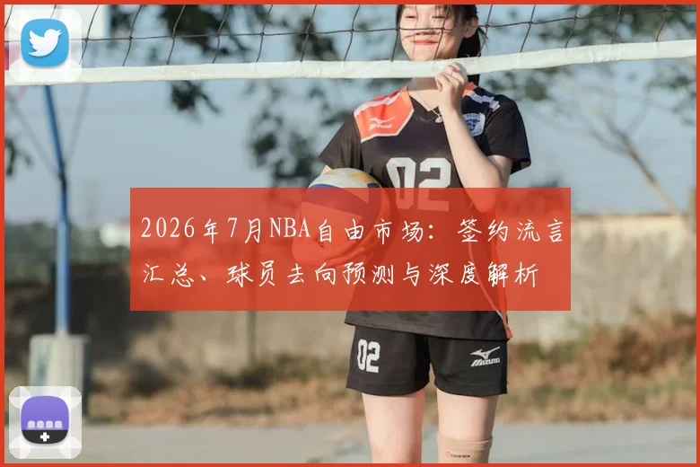 2026年7月NBA自由市场：签约流言汇总、球员去向预测与深度解析