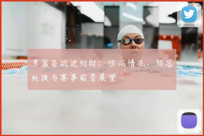 男篮备战进行时：伤病情况、阵容轮换与赛事前景展望